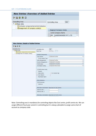 Note: Controlling area is mandatory for controlling objects like Cost centre, profit centre etc. We can
assign different fiscal year variant in controlling but it is always advisable to assign same chart of
account as company code.
 