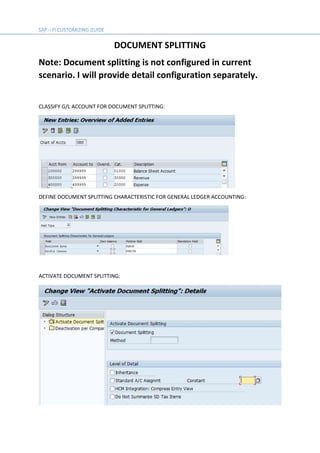 DOCUMENT SPLITTING
Note: Document splitting is not configured in current
scenario. I will provide detail configuration separately.
CLASSIFY G/L ACCOUNT FOR DOCUMENT SPLITTING:
DEFINE DOCUMENT SPLITTING CHARACTERISTIC FOR GENERAL LEDGER ACCOUNTING:
ACTIVATE DOCUMENT SPLITTING:
 