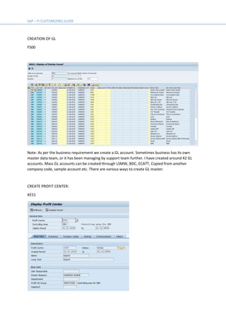CREATION OF GL
FS00
Note: As per the business requirement we create a GL account. Sometimes business has its own
master data team, or it has been managing by support team further. I have created around 42 GL
accounts. Mass GL accounts can be created through LSMW, BDC, ECATT, Copied from another
company code, sample account etc. There are various ways to create GL master.
CREATE PROFIT CENTER:
KE51
 