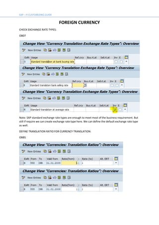 FOREIGN CURRENCY
CHECK EXCHANGE RATE TYPES:
OB07
Note: SAP standard exchange rate types are enough to meet most of the business requirement. But
still if require we can create exchange rate type here. We can define the default exchange rate type
as well.
DEFINE TRANSLATION RATIO FOR CURRENCY TRANSLATION:
OBBS
 