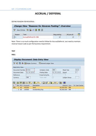 ACCRUAL / DEFFERAL
DEFINE REASON FOR REVERSAL:
Note: There is no much configuration need to follow for Accrual/deferral. Just need to maintain
reversal reason code as per the business requirement.
TEST
FBS1:
 