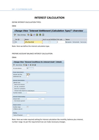INTEREST CALCULATION
DEFINE INTEREST CALCULATION TYPES:
OB46
Note: Here we define the interest calculation type.
PREPARE ACCOUNT BALANCE INTEREST CALCULATION:
OBAA
Note: Here we make required setting for interest calculation like monthly, balance plus interest,
number range. As per the requirement we can make necessary changes.
 