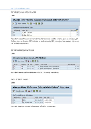 DEFINE REFERENCE INTEREST RATES:
OBAC
Note: Here we define various interest rates. For example, 3.5% for advance given to employee, 2%
for loan given to director, 2.5 % interest on bank accounts, 10% interest on loan account etc. As per
the business requirement.
DEFINE TIME DEPENDENT TERMS
OB81
Note: Here we decide from when we can start calculating the interest.
ENTER INTEREST VALUES:
OB83
Note: we assign the interest values to the reference interest rate.
 