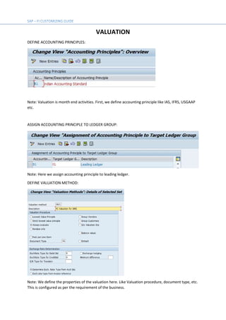 VALUATION
DEFINE ACCOUNTING PRINCIPLES:
Note: Valuation is month end activities. First, we define accounting principle like IAS, IFRS, USGAAP
etc.
ASSIGN ACCOUNTING PRINCIPLE TO LEDGER GROUP:
Note: Here we assign accounting principle to leading ledger.
DEFINE VALUATION METHOD:
Note: We define the properties of the valuation here. Like Valuation procedure, document type, etc.
This is configured as per the requirement of the business.
 