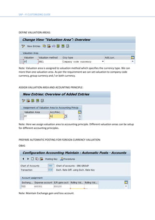 DEFINE VALUATION AREAS:
Note: Valuation area is assigned to valuation method which specifies the currency type. We can
more than one valuation area. As per the requirement we can set valuation to company code
currency, group currency and / or both currency.
ASSIGN VALUATION AREA AND ACOUNTING PRINCIPLE:
Note: Here we assign valuation area to accounting principle. Different valuation areas can be setup
for different accounting principles.
PREPARE AUTOMATIC POSTING FOR FOREIGN CURRENCY VALUATION:
OBA1
Note: Maintain Exchange gain and loss account.
 