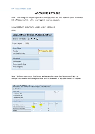 ACCOUNTS PAYABLE
Note: I have configured very basic part of accounts payable in this book. Detailed will be available in
SAP MM book, in which I will be covering plant, purchase group etc.
DEFINE ACCOUNT GROUP WITH SCREEN LAYOUT (VENDORS)
OBD3
Note: Like GL account master data layout, we have vendor master data layout as well. We can
manage various fields at account group level. We can make field as required, optional or Suppress.
 