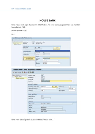 HOUSE BANK
Note: House bank topic discussed in detail further. For now, testing purpose I have just maintain
house bank in FI12.
DEFINE HOUSE BANK
FI12
Note: Here we assign bank GL account to our house bank.
 