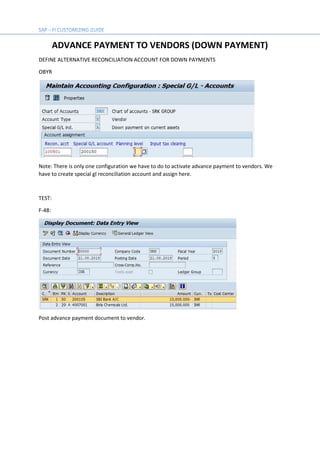 ADVANCE PAYMENT TO VENDORS (DOWN PAYMENT)
DEFINE ALTERNATIVE RECONCILIATION ACCOUNT FOR DOWN PAYMENTS
OBYR
Note: There is only one configuration we have to do to activate advance payment to vendors. We
have to create special gl reconciliation account and assign here.
TEST:
F-48:
Post advance payment document to vendor.
 