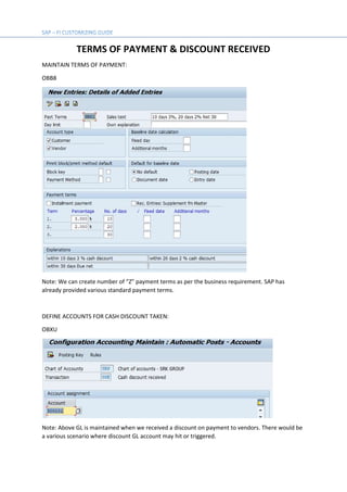 TERMS OF PAYMENT & DISCOUNT RECEIVED
MAINTAIN TERMS OF PAYMENT:
OBB8
Note: We can create number of “Z” payment terms as per the business requirement. SAP has
already provided various standard payment terms.
DEFINE ACCOUNTS FOR CASH DISCOUNT TAKEN:
OBXU
Note: Above GL is maintained when we received a discount on payment to vendors. There would be
a various scenario where discount GL account may hit or triggered.
 