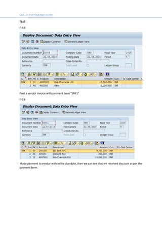 TEST:
F-43:
Post a vendor invoice with payment term “SRK1”
F-53:
Made payment to vendor with in the due date, then we can see that we received discount as per the
payment term.
 