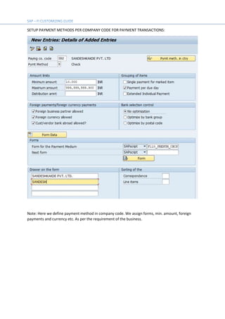 SETUP PAYMENT METHODS PER COMPANY CODE FOR PAYMENT TRANSACTIONS:
Note: Here we define payment method in company code. We assign forms, min. amount, foreign
payments and currency etc. As per the requirement of the business.
 