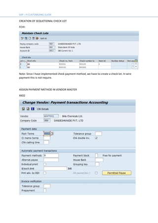 CREATION OF SEQUETIONAL CHECK LOT
FCHI:
Note: Since I have implemented check payment method, we have to create a check lot. In wire
payment this is not require.
ASSIGN PAYMENT METHOD IN VENDOR MASTER
XK02
 