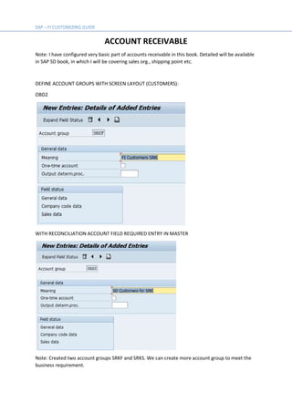 ACCOUNT RECEIVABLE
Note: I have configured very basic part of accounts receivable in this book. Detailed will be available
in SAP SD book, in which I will be covering sales org., shipping point etc.
DEFINE ACCOUNT GROUPS WITH SCREEN LAYOUT (CUSTOMERS):
OBD2
WITH RECONCILIATION ACCOUNT FIELD REQUIRED ENTRY IN MASTER
Note: Created two account groups SRKF and SRKS. We can create more account group to meet the
business requirement.
 