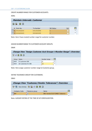 CREATE NUMBER RANGE FOR CUSTOMER ACCOUNTS:
XDN1
Note: Here I have created number range for customer number.
ASSIGN NUMBER RANGE TO CUSTOMER ACCOUNT GROUPS:
OBAR
Note: Here assign customer number range to Customer group.
DEFINE TOLERANCE GROUP FOR CUSTOMERS:
OBA3
Note: ALREADY DEFINE AT THE TIME OF AP CONFIGURATION.
 