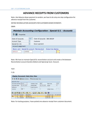 ADVANCE RECEIPTS FROM CUSTOMERS
Note: Like Advance down payment to vendors, we have to do only one step configuration for
advance receipt from the customer.
DEFINE RECONCILIATION ACCOUNTS FOR CUSTOMER DOWN PAYMENTS
OBXR:
Note: We have to maintain Special GL reconciliation account and create a link between
Reconciliation account (Sundry Debtor) and Special gl recon. Account.
TEST:
F-29:
Note: For testing purpose, I have posted one advance receipt from customer document.
 