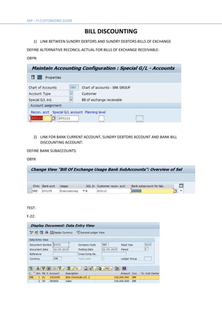 BILL DISCOUNTING
1) LINK BETWEEN SUNDRY DEBTORS AND SUNDRY DEBTORS BILLS OF EXCHANGE
DEFINE ALTERNATIVE RECONCIL-ACTUAL FOR BILLS OF EXCHANGE RECEIVABLE:
OBYN
2) LINK FOR BANK CURRENT ACCOUNT, SUNDRY DEBTORS ACCOUNT AND BANK BILL
DISCOUNTING ACCOUNT:
DEFINE BANK SUBACCOUNTS:
OBYK
TEST:
F-22:
 