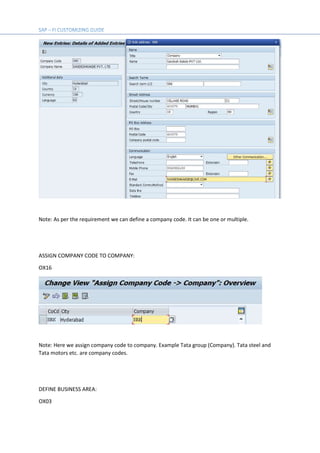 Note: As per the requirement we can define a company code. It can be one or multiple.
ASSIGN COMPANY CODE TO COMPANY:
OX16
Note: Here we assign company code to company. Example Tata group (Company). Tata steel and
Tata motors etc. are company codes.
DEFINE BUSINESS AREA:
OX03
 