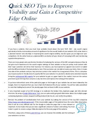 Quick SEO Tips to Improve
    Visibility and Gain a Competitive
    Edge Online




    If you have a website, then you must have probably heard about the term 'SEO'. SEO - aka search engine
    optimization holds a tremendous amount of significance for the overall health of your website. SEO, when done in
    a planned manner not only helps in improving the search engine visibility, but also gives you an edge over your
    competitors. On the other hand, an unplanned SEO can shatter all your dream of increasing traffic and maintaining
    a good online presence.

    There are many people who just dismiss the idea of employing the services of the SEO companies because they do
    not give much importance to the search engine rankings of their website as they are pretty much content with
    their loyal customers who drive their business. For instance, you have opened an apparel store and it is loaded
    with the different kinds of the best products, but, if the customers are not able to locate your store, then, it means
    low sales of the products and you may not even survive in the market for a long period of time. This is a situation
    you may encounter in the absence of a quality SEO for your website. It is pivotal to devote some attention towards
    hiring the professional SEO experts for your website to gain an upper hand in the market. Here are the various
    prominent quick SEO tips that consume a very less time and improve the ranking of the website:

   If you have noticed that some of the particular pages or the images of your website has not been indexed by the
    Google, then it is important that you must check the Robots.txt file of your website. You will be really astonished
    to note that holding back some of the pivotal pages that can boost traffic to your website.

   A very important aspect of an SEO strategy is to eradicate the broken links, duplicate pages and title element
    structure. By using a Google Webmaster Tool, you can quite easily get good information about the multiple pages
    containing duplicate content, keyword stuffing; broken links list, etc. and rectify the problem.

   Remove the problem of cannibalization from your website by seeking the services of the top SEO companies
    (http://www.seo.india-designers.net). If the innumerable pages of the website have the same Meta description,
    then it will be a very difficult task for the Google to index the page that is more relevant or
    important. It also means that you can lose a significant amount of visitors and ranking. You must
    make it a point to create a unique Meta description for the every page of the website.

    Therefore, using some of these quick SEO tips, you can improve the visibility and the ranking of
    your website in no time.
 