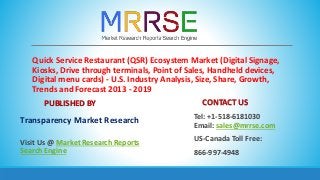 Quick Service Restaurant (QSR) Ecosystem Market (Digital Signage,
Kiosks, Drive through terminals, Point of Sales, Handheld devices,
Digital menu cards) - U.S. Industry Analysis, Size, Share, Growth,
Trends and Forecast 2013 - 2019
PUBLISHED BY
Transparency Market Research
Visit Us @ Market Research Reports
Search Engine
CONTACT US
Tel: +1-518-6181030
Email: sales@mrrse.com
US-Canada Toll Free:
866-997-4948
 