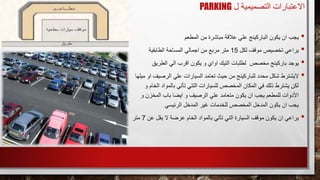 ‫ل‬ ‫التصميمية‬ ‫االعتبارات‬PARKING
•‫يجب‬‫المطعم‬ ‫من‬ ‫مباشرة‬ ‫عالقة‬ ‫علي‬ ‫الباركينج‬ ‫يكون‬ ‫ان‬
•‫يراعي‬‫لكل‬ ‫موقف‬ ‫تخصيص‬15‫الطابقية‬ ‫المساحة‬ ‫اجمالي‬ ‫من‬ ‫مربع‬ ‫متر‬
•‫يوجد‬‫الطريق‬ ‫الي‬ ‫اقرب‬ ‫يكون‬ ‫و‬ ‫اواي‬ ‫التيك‬ ‫لطلبات‬ ‫مخصص‬ ‫باركينج‬
•‫اليشترط‬‫الرصيف‬ ‫علي‬ ‫السيارات‬ ‫تعامد‬ ‫حيث‬ ‫من‬ ‫للباركينج‬ ‫محدد‬ ‫شكل‬‫ميلها‬ ‫او‬
‫بالمواد‬ ‫تأتي‬ ‫التتي‬ ‫للسيارات‬ ‫المخصص‬ ‫المكان‬ ‫في‬ ‫ذلك‬ ‫يشترط‬ ‫لكن‬‫الخام‬‫و‬
‫و‬ ‫المخزن‬ ‫باب‬ ‫ايضا‬ ‫و‬ ‫الرصيف‬ ‫علي‬ ‫متعامد‬ ‫يكون‬ ‫ان‬ ‫يجب‬ ‫للمطعم‬ ‫األدوات‬
‫الرئيسي‬ ‫المدخل‬ ‫غير‬ ‫للخدمات‬ ‫المخصص‬ ‫المدخل‬ ‫يكون‬ ‫ان‬ ‫يجب‬
•‫يراعي‬‫ع‬ ‫يقل‬ ‫ال‬ ‫عرضة‬ ‫الخام‬ ‫بالمواد‬ ‫تأتي‬ ‫التي‬ ‫السيارة‬ ‫موقف‬ ‫يكون‬ ‫ان‬‫ن‬7‫متر‬
 