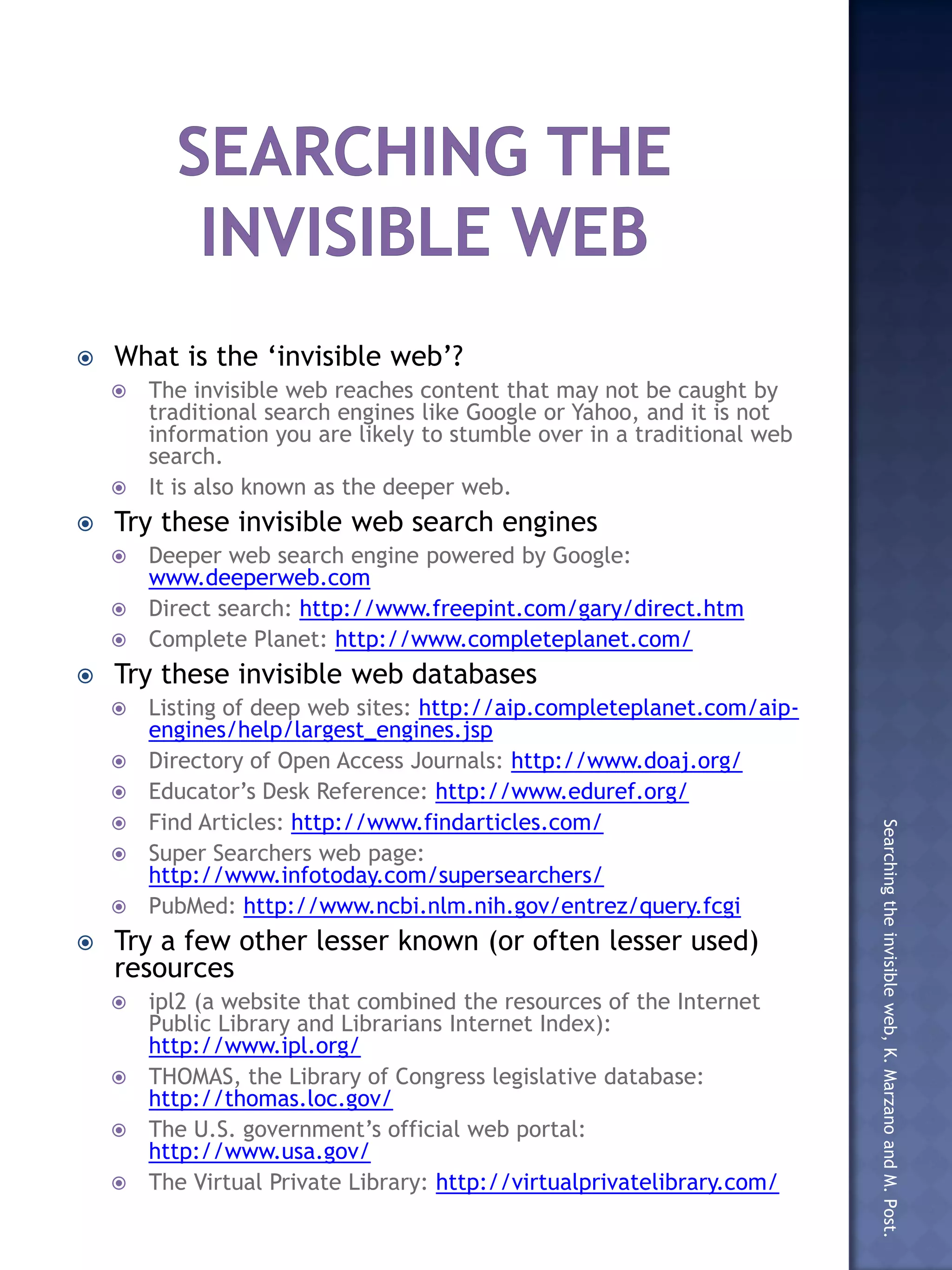  What is the ‘invisible web’?
The invisible web reaches content that may not be caught by
traditional search engines like Google or Yahoo, and it is not
information you are likely to stumble over in a traditional web
search.
It is also known as the deeper web.
Try these invisible web search engines
Deeper web search engine powered by Google:
www.deeperweb.com
Direct search: http://www.freepint.com/gary/direct.htm
Complete Planet: http://www.completeplanet.com/
Try these invisible web databases
Listing of deep web sites: http://aip.completeplanet.com/aip-
engines/help/largest_engines.jsp
Directory of Open Access Journals: http://www.doaj.org/
Educator’s Desk Reference: http://www.eduref.org/
Find Articles: http://www.findarticles.com/
Searching the invisible web, K. Marzano and M. Post.
Super Searchers web page:
http://www.infotoday.com/supersearchers/
PubMed: http://www.ncbi.nlm.nih.gov/entrez/query.fcgi
Try a few other lesser known (or often lesser used)
resources
ipl2 (a website that combined the resources of the Internet
Public Library and Librarians Internet Index):
http://www.ipl.org/
THOMAS, the Library of Congress legislative database:
http://thomas.loc.gov/
The U.S. government’s official web portal:
http://www.usa.gov/
The Virtual Private Library: http://virtualprivatelibrary.com/