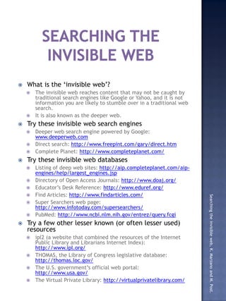    What is the ‘invisible web’?
     The invisible web reaches content that may not be caught by
      traditional search engines like Google or Yahoo, and it is not
      information you are likely to stumble over in a traditional web
      search.
     It is also known as the deeper web.
   Try these invisible web search engines
     Deeper web search engine powered by Google:
      www.deeperweb.com
     Direct search: http://www.freepint.com/gary/direct.htm
     Complete Planet: http://www.completeplanet.com/
   Try these invisible web databases
       Listing of deep web sites: http://aip.completeplanet.com/aip-
        engines/help/largest_engines.jsp
       Directory of Open Access Journals: http://www.doaj.org/
       Educator’s Desk Reference: http://www.eduref.org/
       Find Articles: http://www.findarticles.com/

                                                                        Searching the invisible web, K. Marzano and M. Post.
       Super Searchers web page:
        http://www.infotoday.com/supersearchers/
       PubMed: http://www.ncbi.nlm.nih.gov/entrez/query.fcgi
   Try a few other lesser known (or often lesser used)
    resources
     ipl2 (a website that combined the resources of the Internet
      Public Library and Librarians Internet Index):
      http://www.ipl.org/
     THOMAS, the Library of Congress legislative database:
      http://thomas.loc.gov/
     The U.S. government’s official web portal:
      http://www.usa.gov/
     The Virtual Private Library: http://virtualprivatelibrary.com/
 