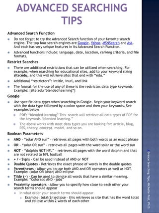 Advanced Searching Tips, Michelle Post, Ph.D.
Use Different Search Enginges (Visible & Invisible)
Google (https://www.google.com/)
   Use specific data types when searching in Google. Begin your keyword search with
    the data type followed by a colon space and then your keywords. See examples
    below
       PDF: “blended learning” This search will retrieve all data types of PDF for the keywords “blended
        learning.”
       The above works with most data types you are looking for: article, blog, RSS, theory, concept,
        model, and so on.
DeeperWeb (http://deeperweb.com/)
       PDF: “blended learning” This search will retrieve all data types of PDF for the keywords “blended
        learning.”
       The above works with most data types you are looking for: article, blog, RSS, theory, concept,
        model, and so on.
Use Advanced Search Function
   Do not forget to try the Advanced Search function of your favorite search
    engine
       Advanced functions include: language, date, location, ranking criteria, and file formats.
Restrict Searches
   There are additional restrictions that can be utilized when searching. For example, when
    searching for educational sites, add to your keyword string site:edu, and this will retrieve
    sites that end with “edu.”
   Additional “restrictors”: intitle, inurl, and link
   The format for the use of any of these is the restrictor:data type keywords Example: [site:edu
    "blended learning“]
Use Boolean Parameters
   AND - “solar AND sun” – retrieves all pages with both words as an exact phrase
   OR - “solar OR sun” – retrieves all pages with the word solar or the word sun
   NOT - “dolphin NOT NFL” – retrieves all pages with the word dolphin and that are not
    related to NFL football
   + / - Signs - Can be used instead of AND or NOT
   Double Quotes - Retrieves the exact phrase of words in the double quotes
   Parentheses - Allow you to use both AND and OR operators as well as NOT. Example:
    (solar OR lunar) AND eclipse
   Tilde (~) - Can be used to denote all words that have a similar meaning. Example:
    “Colorado AND ~jobs”
   Proximity operators - Allow you to specify how close to each other your search
    terms should appear
       In what order your search terms should appear
            Example: total(2n)eclipse – this retrieves as site that has the word total and eclipse
             within 2 words of each other
 