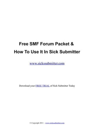 Free SMF Forum Packet &
How To Use It In Sick Submitter

           www.sickssubmitter.com




  Download your FREE TRIAL of Sick Submitter Today




           © Copyright 2011 – www.sickssubmitter.com
 
