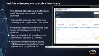 Insights entregues em sua caixa de entrada
Programe snapshots de relatórios para
serem enviados por e-mail aos
usuários
• Agende relatórios de e-mail em uma
base diária, semanal ou mensal
• Funciona com Row Level Security
(RLS) para que os usuários vejam
apenas seus próprios dados
Crie alertas baseados em dados para
notificá-lo quando os dados forem
alterados
• Crie alertas pessoais com base nos
dados que são importantes para você
 