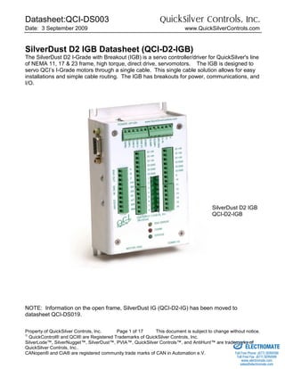 Datasheet:QCI-DS003 QuickSilver Controls, Inc.
Date: 3 September 2009 www.QuickSilverControls.com
Property of QuickSilver Controls, Inc. Page 1 of 17 This document is subject to change without notice.

QuickControl® and QCI® are Registered Trademarks of QuickSilver Controls, Inc.
SilverLode™, SilverNugget™, SilverDust™, PVIA™, QuickSilver Controls™, and AntiHunt™ are trademarks of
QuickSilver Controls, Inc..
CANopen® and CiA® are registered community trade marks of CAN in Automation e.V.
SilverDust D2 IGB Datasheet (QCI-D2-IGB)
The SilverDust D2 I-Grade with Breakout (IGB) is a servo controller/driver for QuickSilver's line
of NEMA 11, 17 & 23 frame, high torque, direct drive, servomotors. The IGB is designed to
servo QCI’s I-Grade motors through a single cable. This single cable solution allows for easy
installations and simple cable routing. The IGB has breakouts for power, communications, and
I/O.
NOTE: Information on the open frame, SilverDust IG (QCI-D2-IG) has been moved to
datasheet QCI-DS019.
SilverDust D2 IGB
QCI-D2-IGB
ELECTROMATE
Toll Free Phone (877) SERVO98
Toll Free Fax (877) SERV099
www.electromate.com
sales@electromate.com
Sold & Serviced By:
 