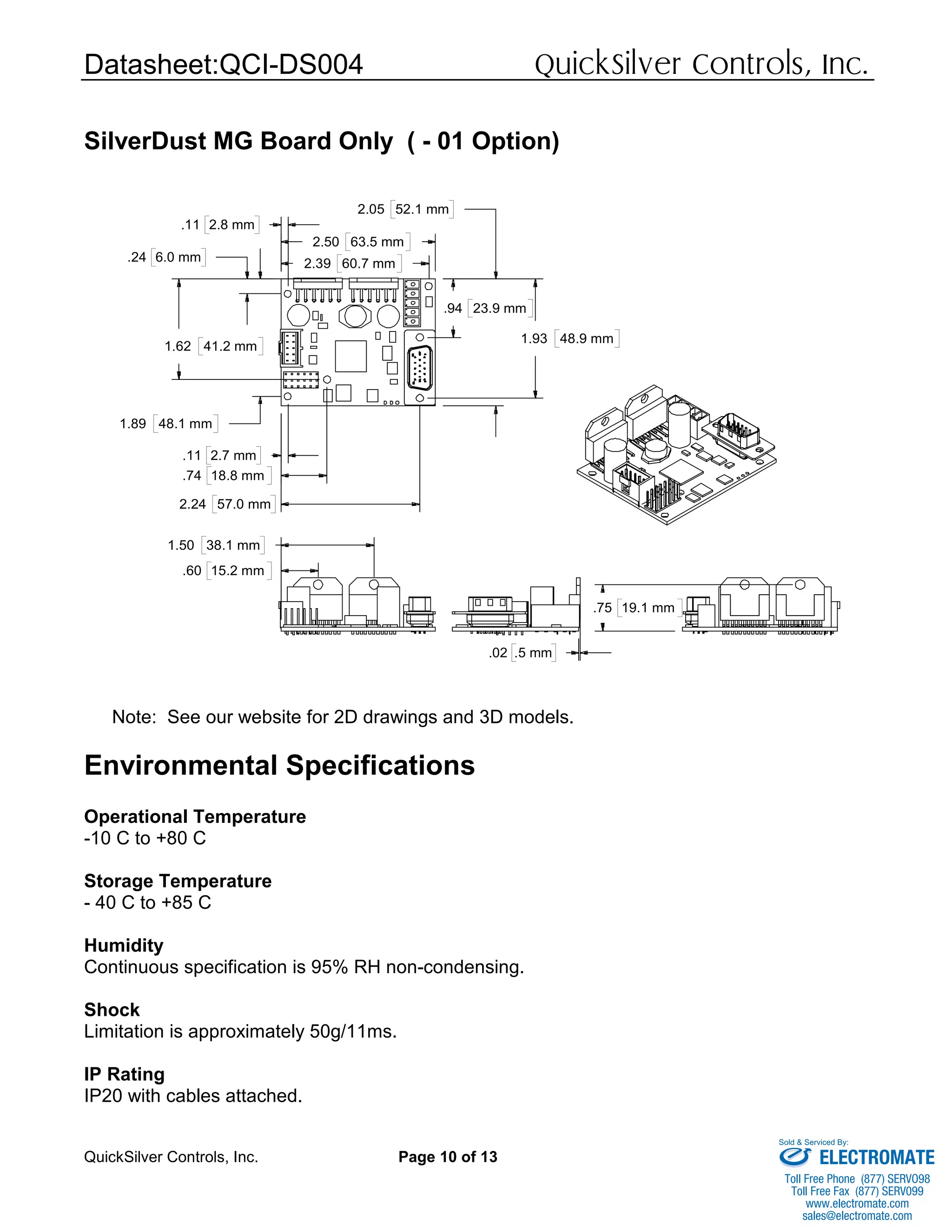 Datasheet:QCI-DS004 QuickSilver Controls, Inc.
QuickSilver Controls, Inc. Page 10 of 13
SilverDust MG Board Only ( - 01 Option)
Note: See our website for 2D drawings and 3D models.
Environmental Specifications
Operational Temperature
-10 C to +80 C
Storage Temperature
- 40 C to +85 C
Humidity
Continuous specification is 95% RH non-condensing.
Shock
Limitation is approximately 50g/11ms.
IP Rating
IP20 with cables attached.
.60 15.2 mm
1.50 38.1 mm
.24 6.0 mm
1.89 48.1 mm
1.62 41.2 mm
.94 23.9 mm
1.93 48.9 mm
2.05 52.1 mm
.11 2.7 mm
.74 18.8 mm
2.24 57.0 mm
.11 2.8 mm
2.39 60.7 mm
2.50 63.5 mm
.02 .5 mm
.75 19.1 mm
ELECTROMATE
Toll Free Phone (877) SERVO98
Toll Free Fax (877) SERV099
www.electromate.com
sales@electromate.com
Sold & Serviced By:
 