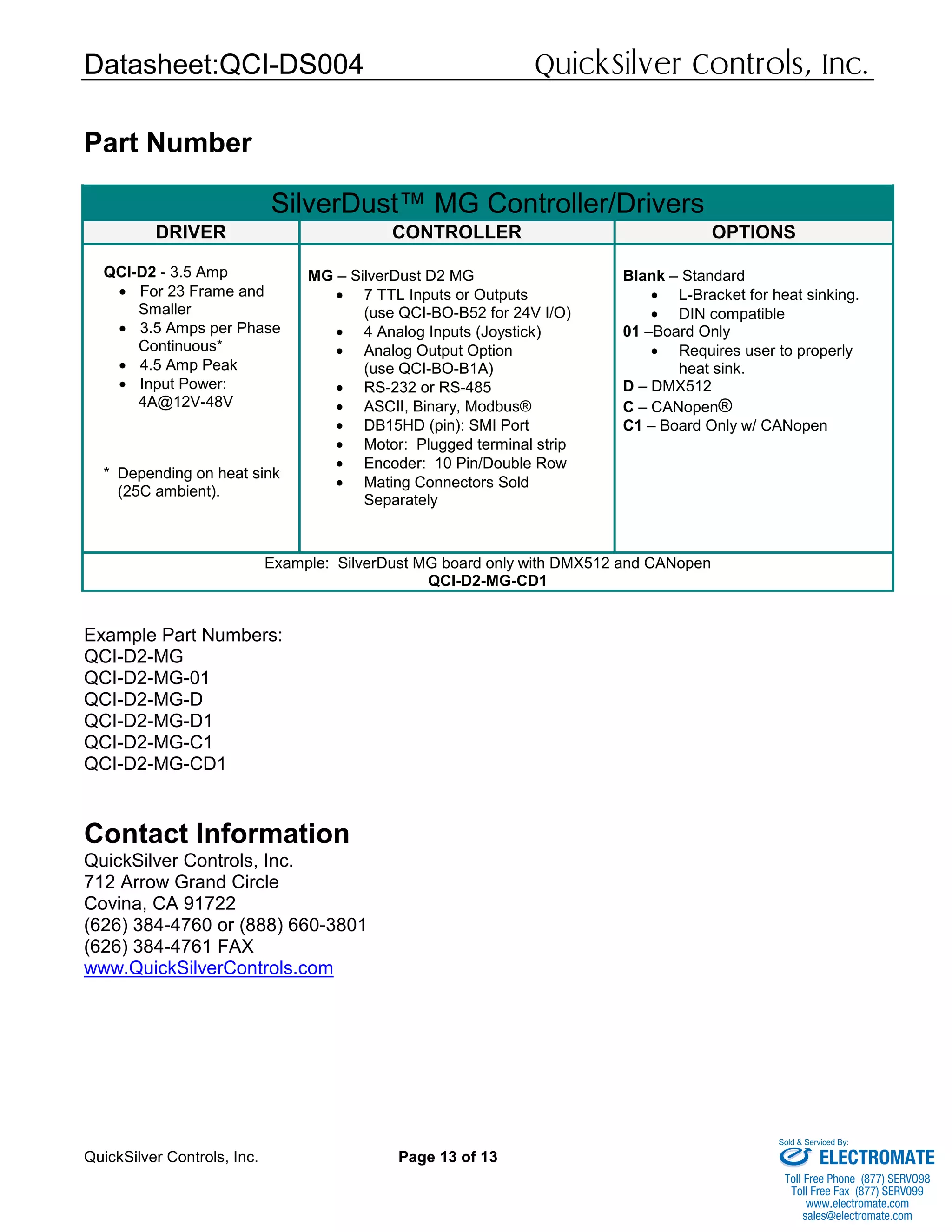 Datasheet:QCI-DS004 QuickSilver Controls, Inc.
QuickSilver Controls, Inc. Page 13 of 13
Part Number
Example Part Numbers:
QCI-D2-MG
QCI-D2-MG-01
QCI-D2-MG-D
QCI-D2-MG-D1
QCI-D2-MG-C1
QCI-D2-MG-CD1
Contact Information
QuickSilver Controls, Inc.
712 Arrow Grand Circle
Covina, CA 91722
(626) 384-4760 or (888) 660-3801
(626) 384-4761 FAX
www.QuickSilverControls.com
SilverDust™ MG Controller/Drivers
DRIVER CONTROLLER OPTIONS
QCI-D2 - 3.5 Amp
• For 23 Frame and
Smaller
• 3.5 Amps per Phase
Continuous*
• 4.5 Amp Peak
• Input Power:
4A@12V-48V
* Depending on heat sink
(25C ambient).
MG – SilverDust D2 MG
• 7 TTL Inputs or Outputs
(use QCI-BO-B52 for 24V I/O)
• 4 Analog Inputs (Joystick)
• Analog Output Option
(use QCI-BO-B1A)
• RS-232 or RS-485
• ASCII, Binary, Modbus®
• DB15HD (pin): SMI Port
• Motor: Plugged terminal strip
• Encoder: 10 Pin/Double Row
• Mating Connectors Sold
Separately
Blank – Standard
• L-Bracket for heat sinking.
• DIN compatible
01 –Board Only
• Requires user to properly
heat sink.
D – DMX512
C – CANopen®
C1 – Board Only w/ CANopen
Example: SilverDust MG board only with DMX512 and CANopen
QCI-D2-MG-CD1
ELECTROMATE
Toll Free Phone (877) SERVO98
Toll Free Fax (877) SERV099
www.electromate.com
sales@electromate.com
Sold & Serviced By:
 