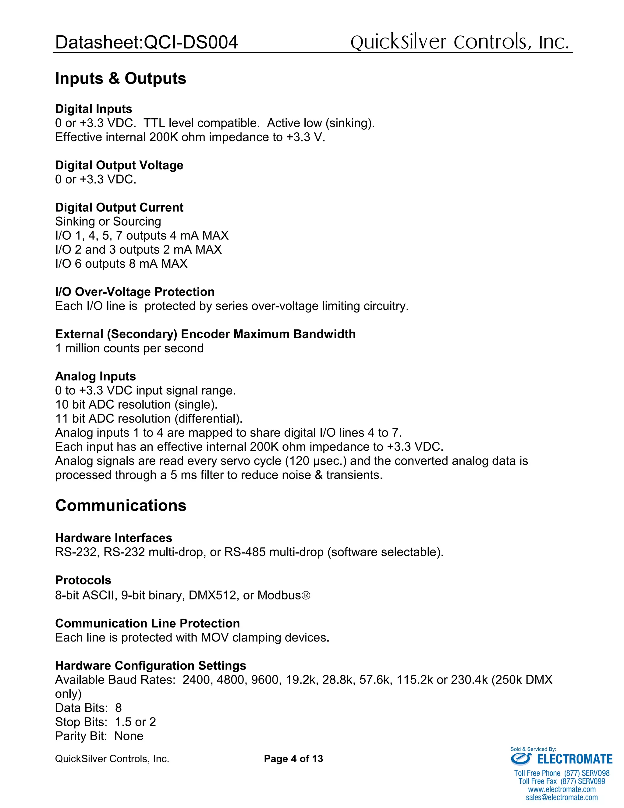 Datasheet:QCI-DS004 QuickSilver Controls, Inc.
QuickSilver Controls, Inc. Page 4 of 13
Inputs & Outputs
Digital Inputs
0 or +3.3 VDC. TTL level compatible. Active low (sinking).
Effective internal 200K ohm impedance to +3.3 V.
Digital Output Voltage
0 or +3.3 VDC.
Digital Output Current
Sinking or Sourcing
I/O 1, 4, 5, 7 outputs 4 mA MAX
I/O 2 and 3 outputs 2 mA MAX
I/O 6 outputs 8 mA MAX
I/O Over-Voltage Protection
Each I/O line is protected by series over-voltage limiting circuitry.
External (Secondary) Encoder Maximum Bandwidth
1 million counts per second
Analog Inputs
0 to +3.3 VDC input signal range.
10 bit ADC resolution (single).
11 bit ADC resolution (differential).
Analog inputs 1 to 4 are mapped to share digital I/O lines 4 to 7.
Each input has an effective internal 200K ohm impedance to +3.3 VDC.
Analog signals are read every servo cycle (120 µsec.) and the converted analog data is
processed through a 5 ms filter to reduce noise & transients.
Communications
Hardware Interfaces
RS-232, RS-232 multi-drop, or RS-485 multi-drop (software selectable).
Protocols
8-bit ASCII, 9-bit binary, DMX512, or Modbus®
Communication Line Protection
Each line is protected with MOV clamping devices.
Hardware Configuration Settings
Available Baud Rates: 2400, 4800, 9600, 19.2k, 28.8k, 57.6k, 115.2k or 230.4k (250k DMX
only)
Data Bits: 8
Stop Bits: 1.5 or 2
Parity Bit: None
ELECTROMATE
Toll Free Phone (877) SERVO98
Toll Free Fax (877) SERV099
www.electromate.com
sales@electromate.com
Sold & Serviced By:
 
