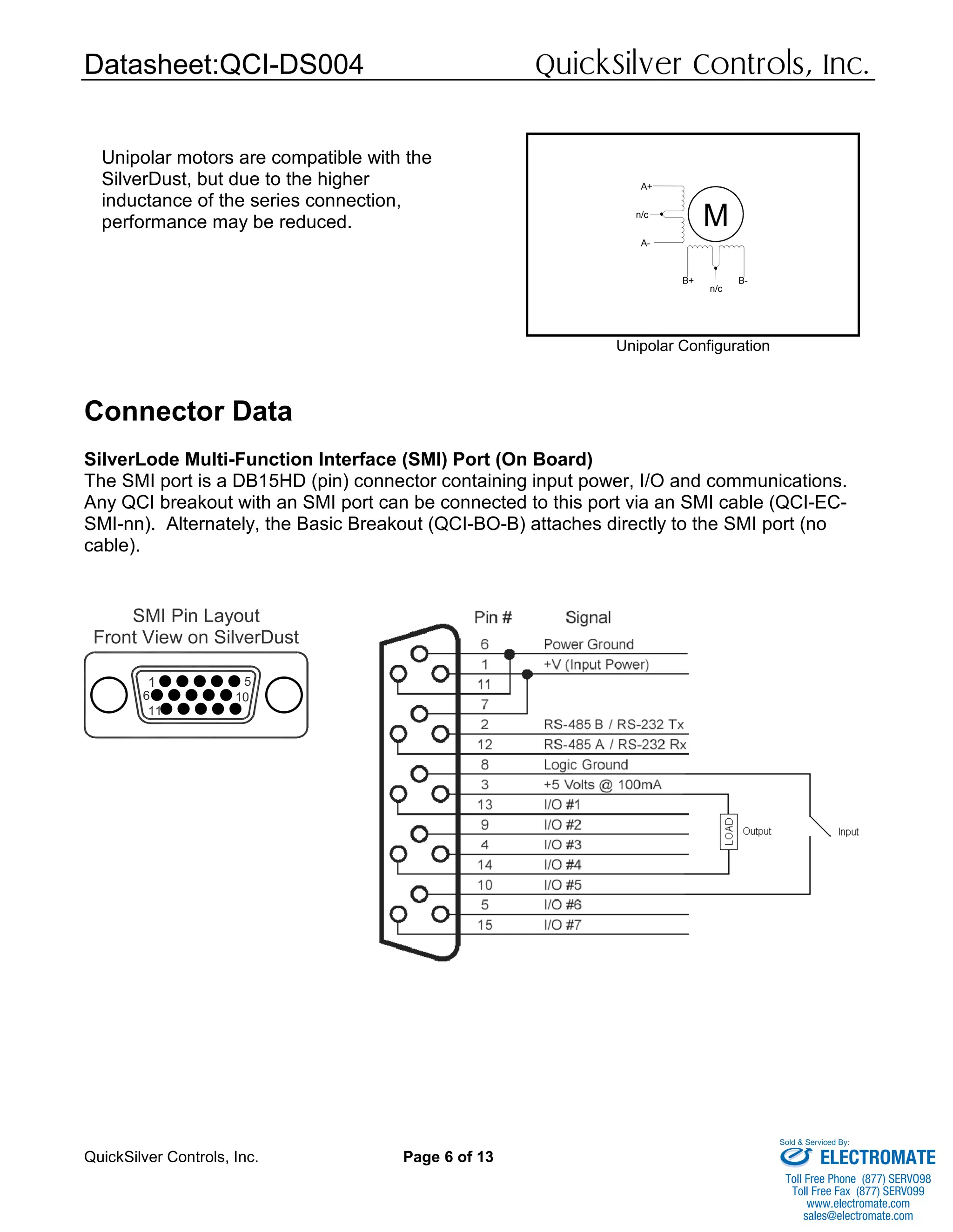 Datasheet:QCI-DS004 QuickSilver Controls, Inc.
QuickSilver Controls, Inc. Page 6 of 13
Connector Data
SilverLode Multi-Function Interface (SMI) Port (On Board)
The SMI port is a DB15HD (pin) connector containing input power, I/O and communications.
Any QCI breakout with an SMI port can be connected to this port via an SMI cable (QCI-EC-
SMI-nn). Alternately, the Basic Breakout (QCI-BO-B) attaches directly to the SMI port (no
cable).
SMI Pin Layout
Front View on SilverDust
1
6
11
10
5
M
A+
A-
B+ B-
n/c
n/c
Unipolar Configuration
Unipolar motors are compatible with the
SilverDust, but due to the higher
inductance of the series connection,
performance may be reduced.
ELECTROMATE
Toll Free Phone (877) SERVO98
Toll Free Fax (877) SERV099
www.electromate.com
sales@electromate.com
Sold & Serviced By:
 