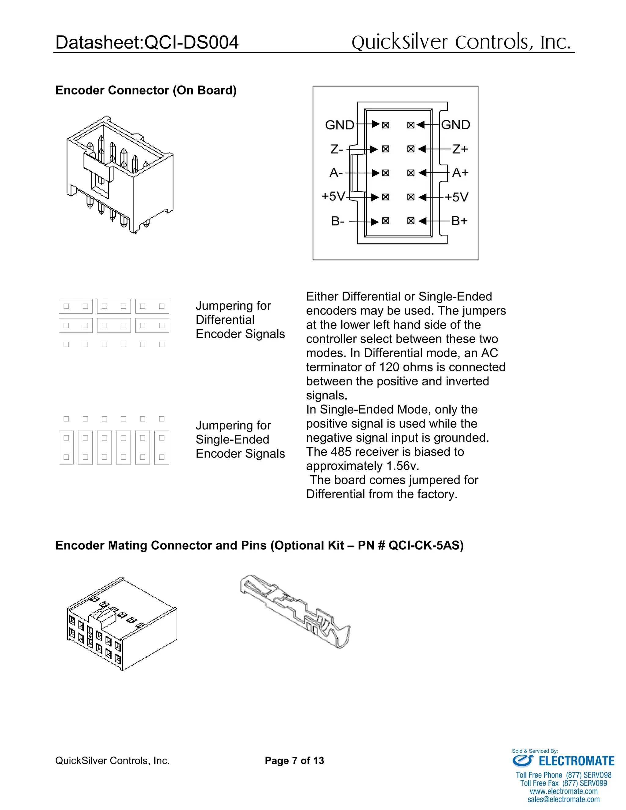 Datasheet:QCI-DS004 QuickSilver Controls, Inc.
QuickSilver Controls, Inc. Page 7 of 13
Encoder Connector (On Board)
Encoder Mating Connector and Pins (Optional Kit – PN # QCI-CK-5AS)
Jumpering for
Differential
Encoder Signals
Jumpering for
Single-Ended
Encoder Signals
Either Differential or Single-Ended
encoders may be used. The jumpers
at the lower left hand side of the
controller select between these two
modes. In Differential mode, an AC
terminator of 120 ohms is connected
between the positive and inverted
signals.
In Single-Ended Mode, only the
positive signal is used while the
negative signal input is grounded.
The 485 receiver is biased to
approximately 1.56v.
The board comes jumpered for
Differential from the factory.
ELECTROMATE
Toll Free Phone (877) SERVO98
Toll Free Fax (877) SERV099
www.electromate.com
sales@electromate.com
Sold & Serviced By:
 