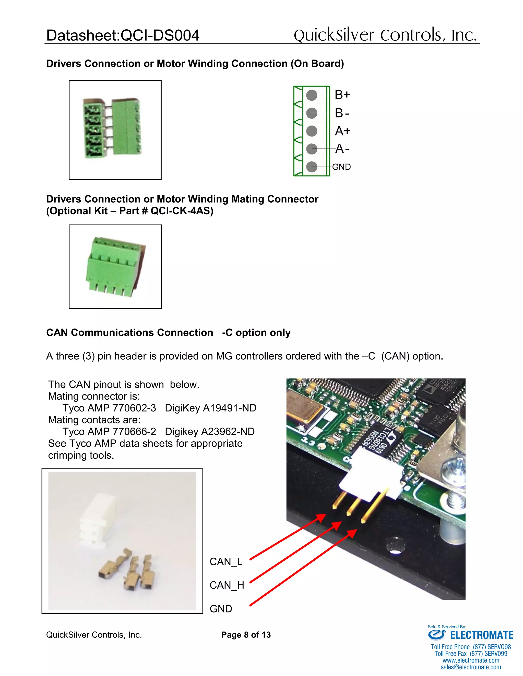 Datasheet:QCI-DS004 QuickSilver Controls, Inc.
QuickSilver Controls, Inc. Page 8 of 13
Drivers Connection or Motor Winding Connection (On Board)
Drivers Connection or Motor Winding Mating Connector
(Optional Kit – Part # QCI-CK-4AS)
CAN Communications Connection -C option only
A three (3) pin header is provided on MG controllers ordered with the –C (CAN) option.
CAN_L
CAN_H
GND
The CAN pinout is shown below.
Mating connector is:
Tyco AMP 770602-3 DigiKey A19491-ND
Mating contacts are:
Tyco AMP 770666-2 Digikey A23962-ND
See Tyco AMP data sheets for appropriate
crimping tools.
ELECTROMATE
Toll Free Phone (877) SERVO98
Toll Free Fax (877) SERV099
www.electromate.com
sales@electromate.com
Sold & Serviced By:
 