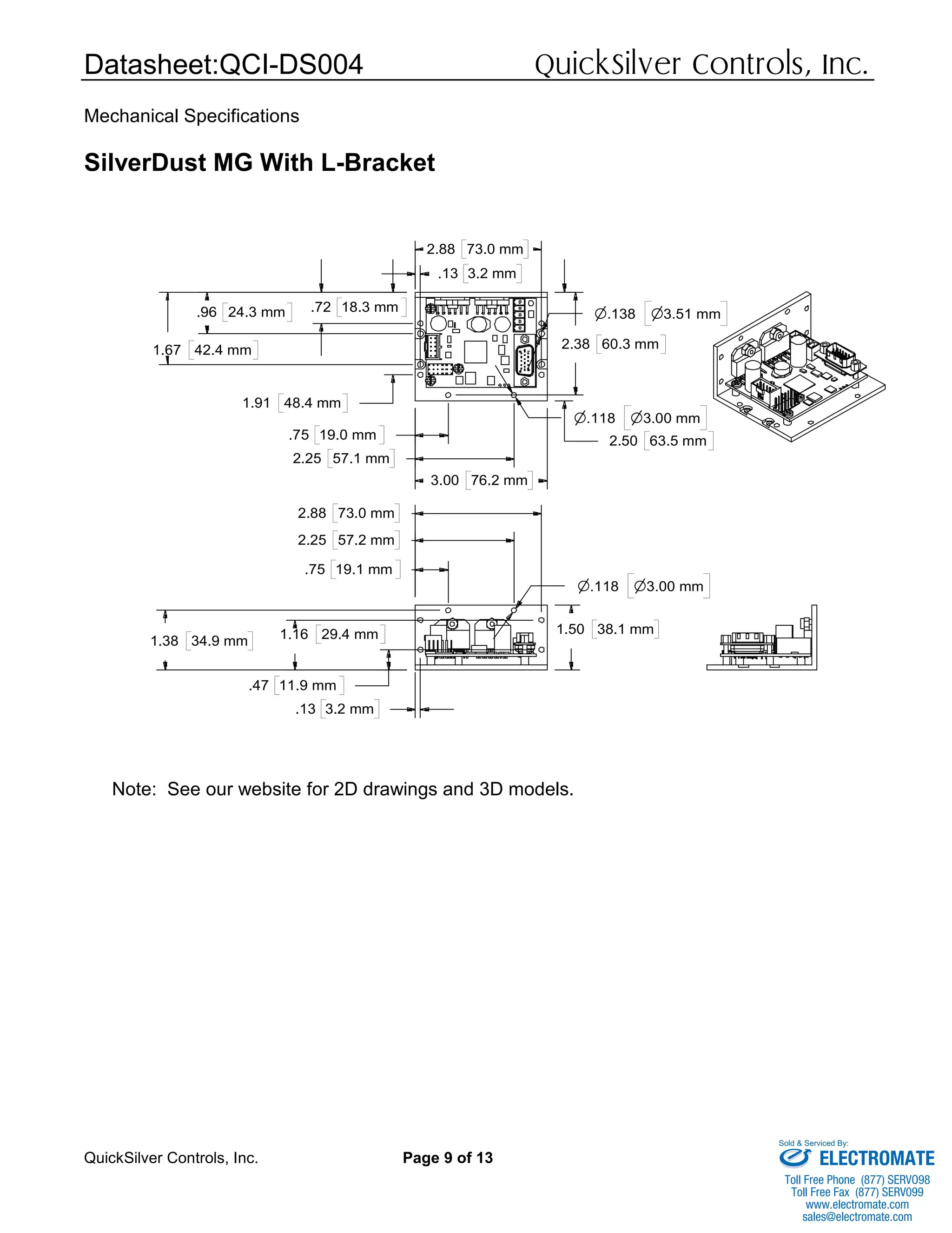 Datasheet:QCI-DS004 QuickSilver Controls, Inc.
QuickSilver Controls, Inc. Page 9 of 13
Mechanical Specifications
SilverDust MG With L-Bracket
Note: See our website for 2D drawings and 3D models.
.75 19.1 mm
2.25 57.2 mm
2.88 73.0 mm
.13 3.2 mm
.47 11.9 mm
1.38 34.9 mm 1.16 29.4 mm 1.50 38.1 mm
n.118 n3.00 mm
.72 18.3 mm.96 24.3 mm
1.67 42.4 mm
1.91 48.4 mm
.75 19.0 mm
2.25 57.1 mm
3.00 76.2 mm
.13 3.2 mm
2.88 73.0 mm
2.38 60.3 mm
2.50 63.5 mm
n.118 n3.00 mm
n.138 n3.51 mm
ELECTROMATE
Toll Free Phone (877) SERVO98
Toll Free Fax (877) SERV099
www.electromate.com
sales@electromate.com
Sold & Serviced By:
 