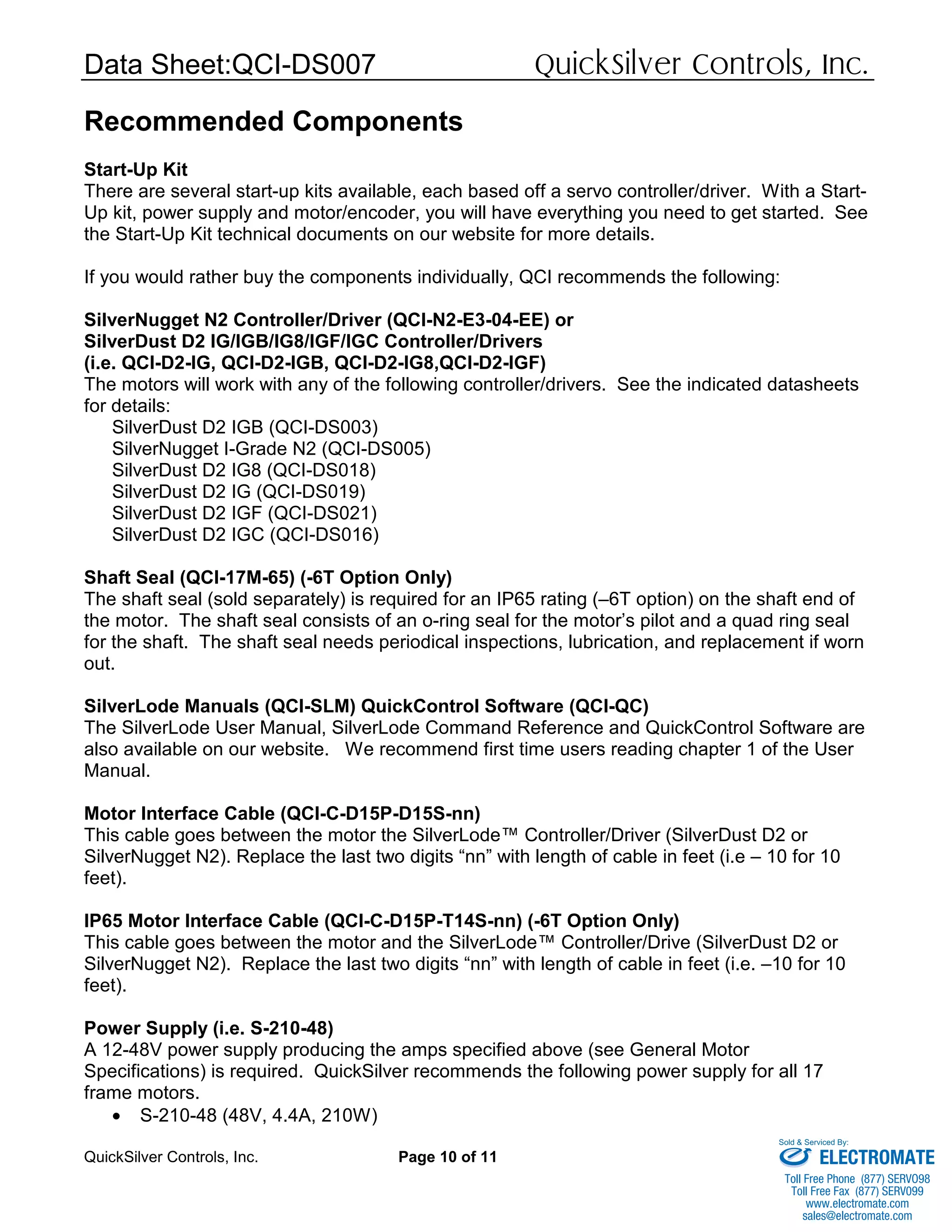 Data Sheet:QCI-DS007 QuickSilver Controls, Inc.
QuickSilver Controls, Inc. Page 10 of 11
Recommended Components
Start-Up Kit
There are several start-up kits available, each based off a servo controller/driver. With a Start-
Up kit, power supply and motor/encoder, you will have everything you need to get started. See
the Start-Up Kit technical documents on our website for more details.
If you would rather buy the components individually, QCI recommends the following:
SilverNugget N2 Controller/Driver (QCI-N2-E3-04-EE) or
SilverDust D2 IG/IGB/IG8/IGF/IGC Controller/Drivers
(i.e. QCI-D2-IG, QCI-D2-IGB, QCI-D2-IG8,QCI-D2-IGF)
The motors will work with any of the following controller/drivers. See the indicated datasheets
for details:
SilverDust D2 IGB (QCI-DS003)
SilverNugget I-Grade N2 (QCI-DS005)
SilverDust D2 IG8 (QCI-DS018)
SilverDust D2 IG (QCI-DS019)
SilverDust D2 IGF (QCI-DS021)
SilverDust D2 IGC (QCI-DS016)
Shaft Seal (QCI-17M-65) (-6T Option Only)
The shaft seal (sold separately) is required for an IP65 rating (–6T option) on the shaft end of
the motor. The shaft seal consists of an o-ring seal for the motor’s pilot and a quad ring seal
for the shaft. The shaft seal needs periodical inspections, lubrication, and replacement if worn
out.
SilverLode Manuals (QCI-SLM) QuickControl Software (QCI-QC)
The SilverLode User Manual, SilverLode Command Reference and QuickControl Software are
also available on our website. We recommend first time users reading chapter 1 of the User
Manual.
Motor Interface Cable (QCI-C-D15P-D15S-nn)
This cable goes between the motor the SilverLode™ Controller/Driver (SilverDust D2 or
SilverNugget N2). Replace the last two digits “nn” with length of cable in feet (i.e – 10 for 10
feet).
IP65 Motor Interface Cable (QCI-C-D15P-T14S-nn) (-6T Option Only)
This cable goes between the motor and the SilverLode™ Controller/Drive (SilverDust D2 or
SilverNugget N2). Replace the last two digits “nn” with length of cable in feet (i.e. –10 for 10
feet).
Power Supply (i.e. S-210-48)
A 12-48V power supply producing the amps specified above (see General Motor
Specifications) is required. QuickSilver recommends the following power supply for all 17
frame motors.
• S-210-48 (48V, 4.4A, 210W)
ELECTROMATE
Toll Free Phone (877) SERVO98
Toll Free Fax (877) SERV099
www.electromate.com
sales@electromate.com
Sold & Serviced By:
 