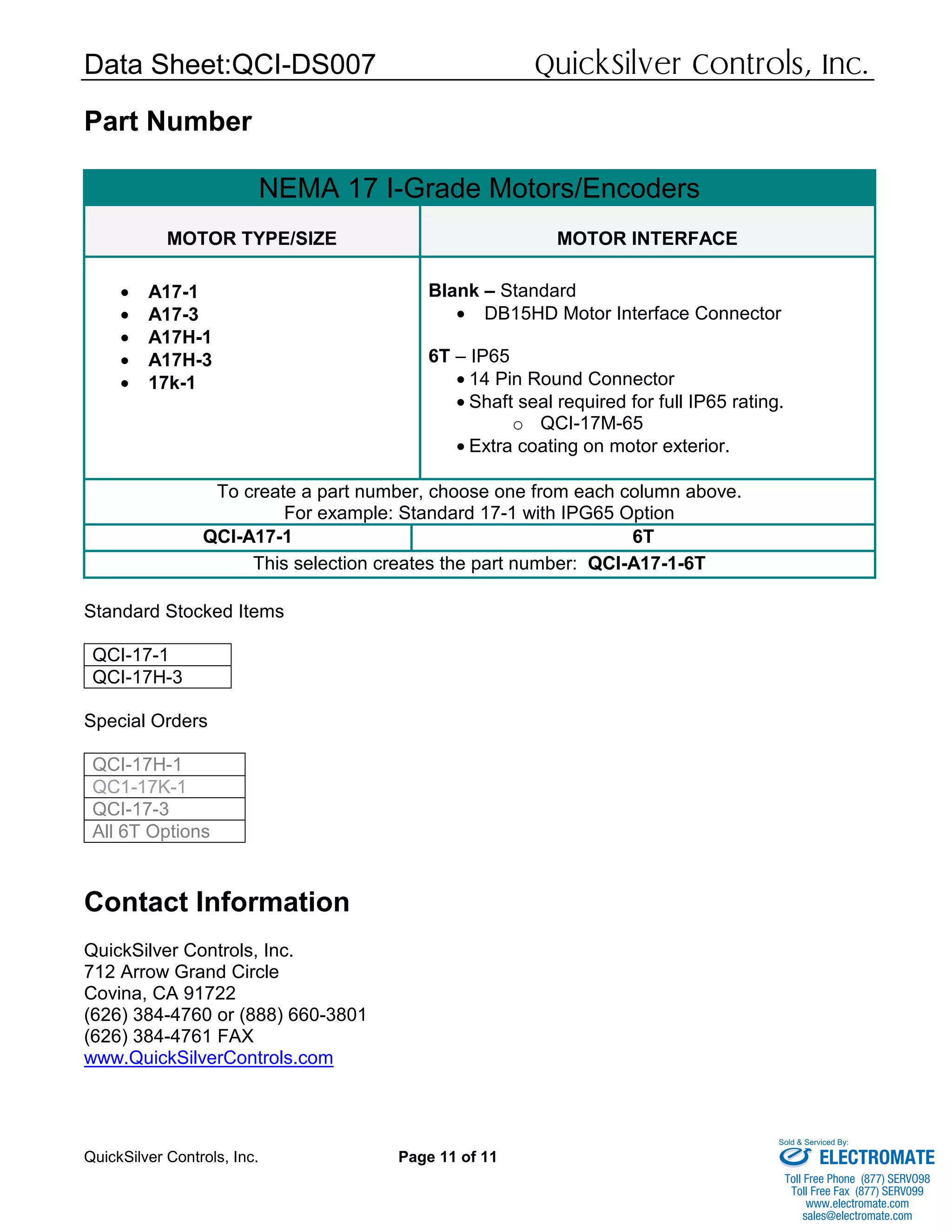 Data Sheet:QCI-DS007 QuickSilver Controls, Inc.
QuickSilver Controls, Inc. Page 11 of 11
Part Number
NEMA 17 I-Grade Motors/Encoders
MOTOR TYPE/SIZE MOTOR INTERFACE
• A17-1
• A17-3
• A17H-1
• A17H-3
• 17k-1
Blank – Standard
• DB15HD Motor Interface Connector
6T – IP65
• 14 Pin Round Connector
• Shaft seal required for full IP65 rating.
o QCI-17M-65
• Extra coating on motor exterior.
To create a part number, choose one from each column above.
For example: Standard 17-1 with IPG65 Option
QCI-A17-1 6T
This selection creates the part number: QCI-A17-1-6T
Standard Stocked Items
QCI-17-1
QCI-17H-3
Special Orders
QCI-17H-1
QC1-17K-1
QCI-17-3
All 6T Options
Contact Information
QuickSilver Controls, Inc.
712 Arrow Grand Circle
Covina, CA 91722
(626) 384-4760 or (888) 660-3801
(626) 384-4761 FAX
www.QuickSilverControls.com
ELECTROMATE
Toll Free Phone (877) SERVO98
Toll Free Fax (877) SERV099
www.electromate.com
sales@electromate.com
Sold & Serviced By:
 