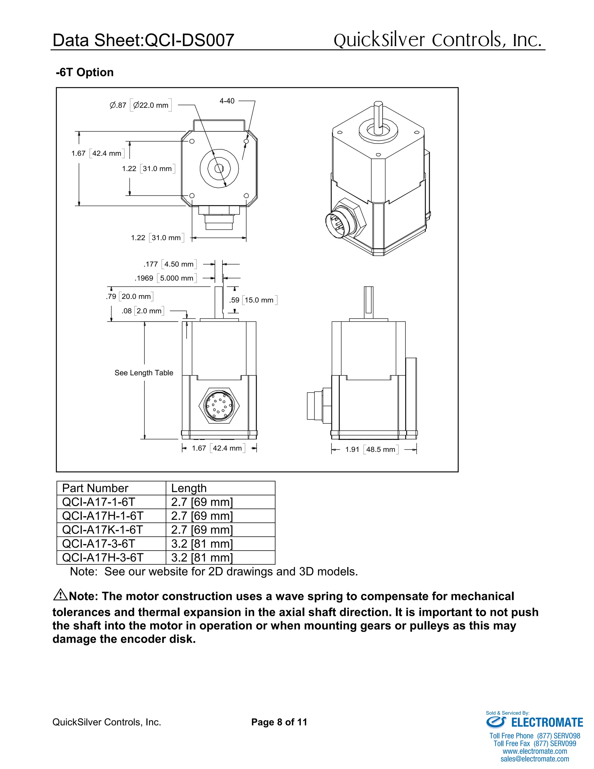 Data Sheet:QCI-DS007 QuickSilver Controls, Inc.
QuickSilver Controls, Inc. Page 8 of 11
-6T Option
Part Number Length
QCI-A17-1-6T 2.7 [69 mm]
QCI-A17H-1-6T 2.7 [69 mm]
QCI-A17K-1-6T 2.7 [69 mm]
QCI-A17-3-6T 3.2 [81 mm]
QCI-A17H-3-6T 3.2 [81 mm]
Note: See our website for 2D drawings and 3D models.
Note: The motor construction uses a wave spring to compensate for mechanical
tolerances and thermal expansion in the axial shaft direction. It is important to not push
the shaft into the motor in operation or when mounting gears or pulleys as this may
damage the encoder disk.
.79 20.0 mm
.08 2.0 mm
.59 15.0 mm
.177 4.50 mm
.1969 5.000 mm
See Length Table
1.67 42.4 mm
1.22 31.0 mm
1.67 42.4 mm
n.87 n22.0 mm
4-40
1.22 31.0 mm
1.91 48.5 mm
ELECTROMATE
Toll Free Phone (877) SERVO98
Toll Free Fax (877) SERV099
www.electromate.com
sales@electromate.com
Sold & Serviced By:
 