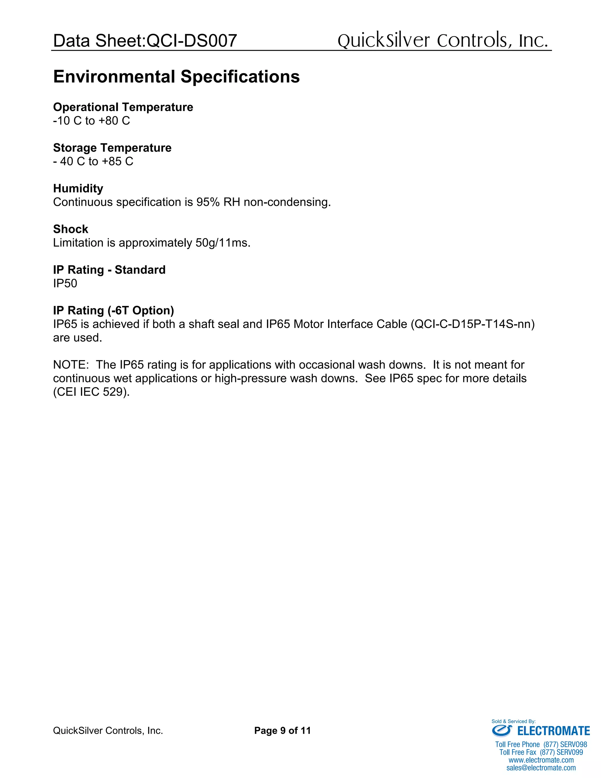 Data Sheet:QCI-DS007 QuickSilver Controls, Inc.
QuickSilver Controls, Inc. Page 9 of 11
Environmental Specifications
Operational Temperature
-10 C to +80 C
Storage Temperature
- 40 C to +85 C
Humidity
Continuous specification is 95% RH non-condensing.
Shock
Limitation is approximately 50g/11ms.
IP Rating - Standard
IP50
IP Rating (-6T Option)
IP65 is achieved if both a shaft seal and IP65 Motor Interface Cable (QCI-C-D15P-T14S-nn)
are used.
NOTE: The IP65 rating is for applications with occasional wash downs. It is not meant for
continuous wet applications or high-pressure wash downs. See IP65 spec for more details
(CEI IEC 529).
ELECTROMATE
Toll Free Phone (877) SERVO98
Toll Free Fax (877) SERV099
www.electromate.com
sales@electromate.com
Sold & Serviced By:
 