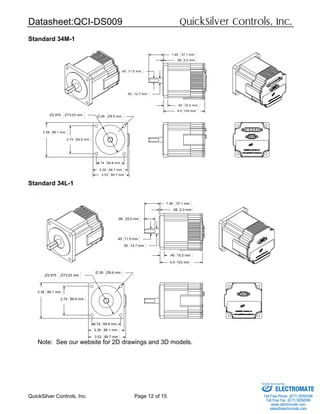 Datasheet:QCI-DS009 QuickSilver Controls, Inc.
QuickSilver Controls, Inc. Page 12 of 15
Standard 34M-1
Standard 34L-1
Note: See our website for 2D drawings and 3D models.
.08 2.0 mm
4.0 103 mm
.40 10.2 mm
.45 11.5 mm
.50 12.7 mm
1.46 37.1 mm
n.26 n6.6 mm
2.74 69.6 mm
3.39 86.1 mm
2.74 69.6 mm
3.39 86.1 mm
n2.875 n73.03 mm
3.53 89.7 mm
.08 2.0 mm
.40 10.2 mm
4.0 103 mm
.50 12.7 mm
.45 11.5 mm
.98 25.0 mm
1.46 37.1 mm
2.74 69.6 mm
3.39 86.1 mm
n2.875 n73.03 mm
n.26 n6.6 mm
2.74 69.6 mm
3.39 86.1 mm
3.53 89.7 mm
ELECTROMATE
Toll Free Phone (877) SERVO98
Toll Free Fax (877) SERV099
www.electromate.com
sales@electromate.com
Sold & Serviced By:
 