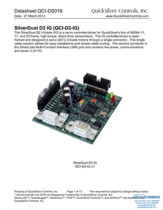 Datasheet:QCI-DS019 QuickSilver Controls, Inc.
Date: 27 March 2013 www.QuickSilverControls.com
Property of QuickSilver Controls, Inc. Page 1 of 13 This document is subject to change without notice.

QuickControl® and QCI® are Registered Trademarks of QuickSilver Controls, Inc.
SilverLode™, SilverNugget™, SilverDust™, PVIA™, QuickSilver Controls™, and AntiHunt™ are trademarks of
QuickSilver Controls, Inc..
SilverDust D2 IG (QCI-D2-IG)
The SilverDust D2 I-Grade (IG) is a servo controller/driver for QuickSilver's line of NEMA 11,
17, and 23 frame, high torque, direct drive servomotors. The IG controller/driver is open
framed and designed to servo QCI’s I-Grade motors through a single connector. This single
cable solution allows for easy installations and simple cable routing. The second connector is
the SilverLode Multi-Function Interface (SMI) port and contains the power, communications
and seven 3.3V I/O.
SilverDust D2 IG
QCI-D2-IG-J1
ELECTROMATE
Toll Free Phone (877) SERVO98
Toll Free Fax (877) SERV099
www.electromate.com
sales@electromate.com
Sold & Serviced By:
 