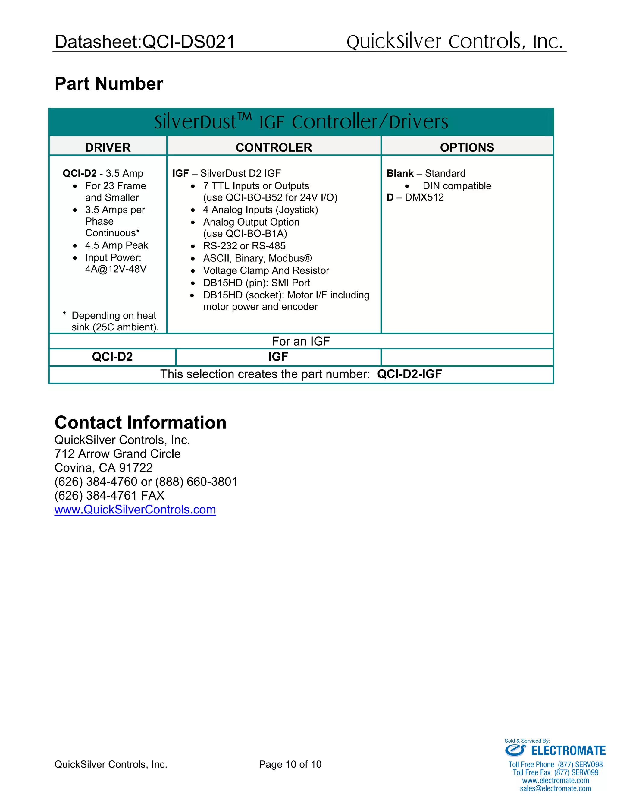 Datasheet:QCI-DS021 QuickSilver Controls, Inc.
QuickSilver Controls, Inc. Page 10 of 10
Part Number
SilverDust™ IGF Controller/Drivers
DRIVER CONTROLER OPTIONS
QCI-D2 - 3.5 Amp
• For 23 Frame
and Smaller
• 3.5 Amps per
Phase
Continuous*
• 4.5 Amp Peak
• Input Power:
4A@12V-48V
* Depending on heat
sink (25C ambient).
IGF – SilverDust D2 IGF
• 7 TTL Inputs or Outputs
(use QCI-BO-B52 for 24V I/O)
• 4 Analog Inputs (Joystick)
• Analog Output Option
(use QCI-BO-B1A)
• RS-232 or RS-485
• ASCII, Binary, Modbus®
• Voltage Clamp And Resistor
• DB15HD (pin): SMI Port
• DB15HD (socket): Motor I/F including
motor power and encoder
Blank – Standard
• DIN compatible
D – DMX512
For an IGF
QCI-D2 IGF
This selection creates the part number: QCI-D2-IGF
Contact Information
QuickSilver Controls, Inc.
712 Arrow Grand Circle
Covina, CA 91722
(626) 384-4760 or (888) 660-3801
(626) 384-4761 FAX
www.QuickSilverControls.com
ELECTROMATE
Toll Free Phone (877) SERVO98
Toll Free Fax (877) SERV099
www.electromate.com
sales@electromate.com
Sold & Serviced By:
 
