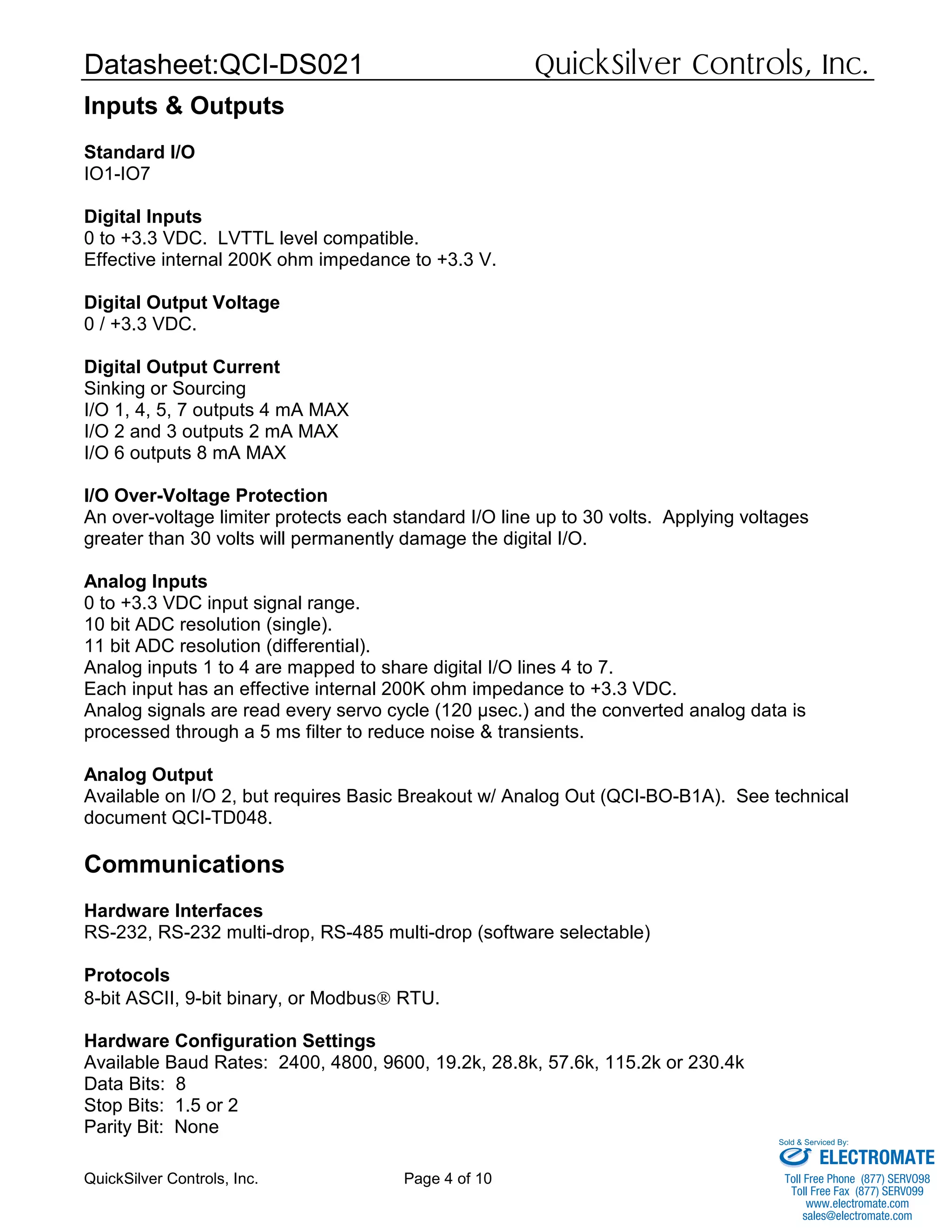 Datasheet:QCI-DS021 QuickSilver Controls, Inc.
QuickSilver Controls, Inc. Page 4 of 10
Inputs & Outputs
Standard I/O
IO1-IO7
Digital Inputs
0 to +3.3 VDC. LVTTL level compatible.
Effective internal 200K ohm impedance to +3.3 V.
Digital Output Voltage
0 / +3.3 VDC.
Digital Output Current
Sinking or Sourcing
I/O 1, 4, 5, 7 outputs 4 mA MAX
I/O 2 and 3 outputs 2 mA MAX
I/O 6 outputs 8 mA MAX
I/O Over-Voltage Protection
An over-voltage limiter protects each standard I/O line up to 30 volts. Applying voltages
greater than 30 volts will permanently damage the digital I/O.
Analog Inputs
0 to +3.3 VDC input signal range.
10 bit ADC resolution (single).
11 bit ADC resolution (differential).
Analog inputs 1 to 4 are mapped to share digital I/O lines 4 to 7.
Each input has an effective internal 200K ohm impedance to +3.3 VDC.
Analog signals are read every servo cycle (120 µsec.) and the converted analog data is
processed through a 5 ms filter to reduce noise & transients.
Analog Output
Available on I/O 2, but requires Basic Breakout w/ Analog Out (QCI-BO-B1A). See technical
document QCI-TD048.
Communications
Hardware Interfaces
RS-232, RS-232 multi-drop, RS-485 multi-drop (software selectable)
Protocols
8-bit ASCII, 9-bit binary, or Modbus® RTU.
Hardware Configuration Settings
Available Baud Rates: 2400, 4800, 9600, 19.2k, 28.8k, 57.6k, 115.2k or 230.4k
Data Bits: 8
Stop Bits: 1.5 or 2
Parity Bit: None
ELECTROMATE
Toll Free Phone (877) SERVO98
Toll Free Fax (877) SERV099
www.electromate.com
sales@electromate.com
Sold & Serviced By:
 