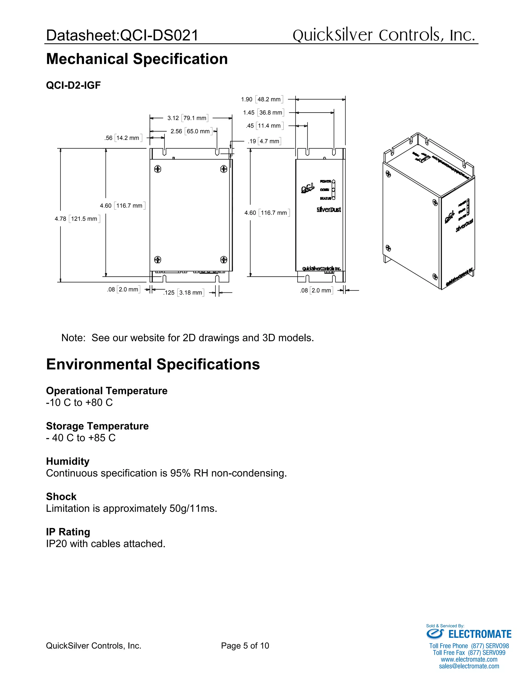 Datasheet:QCI-DS021 QuickSilver Controls, Inc.
QuickSilver Controls, Inc. Page 5 of 10
Mechanical Specification
QCI-D2-IGF
.45 11.4 mm
1.45 36.8 mm
1.90 48.2 mm
4.60 116.7 mm
.08 2.0 mm
4.60 116.7 mm
4.78 121.5 mm
.19 4.7 mm
.56 14.2 mm
2.56 65.0 mm
.125 3.18 mm
.08 2.0 mm
3.12 79.1 mm
Note: See our website for 2D drawings and 3D models.
Environmental Specifications
Operational Temperature
-10 C to +80 C
Storage Temperature
- 40 C to +85 C
Humidity
Continuous specification is 95% RH non-condensing.
Shock
Limitation is approximately 50g/11ms.
IP Rating
IP20 with cables attached.
ELECTROMATE
Toll Free Phone (877) SERVO98
Toll Free Fax (877) SERV099
www.electromate.com
sales@electromate.com
Sold & Serviced By:
 