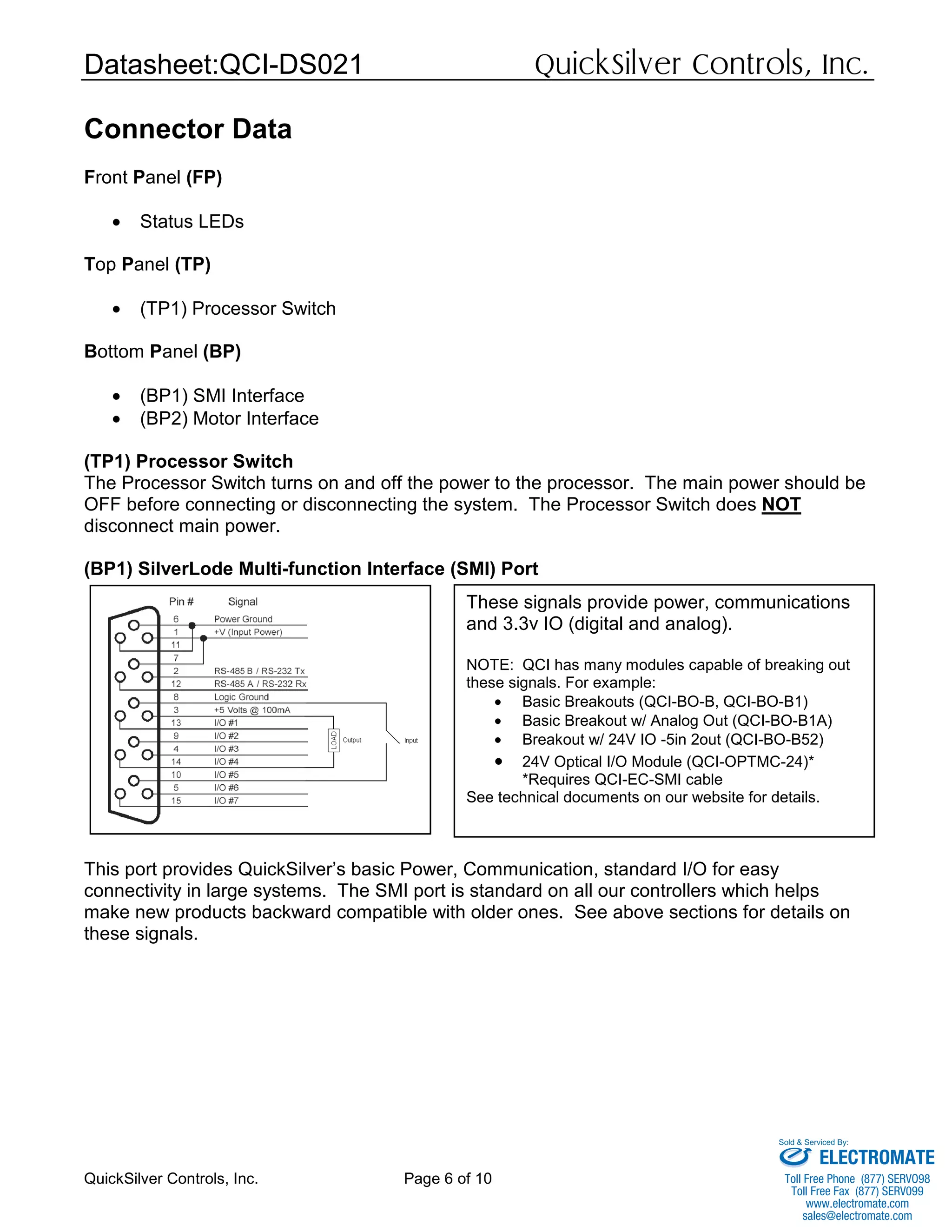 Datasheet:QCI-DS021 QuickSilver Controls, Inc.
QuickSilver Controls, Inc. Page 6 of 10
Connector Data
Front Panel (FP)
• Status LEDs
Top Panel (TP)
• (TP1) Processor Switch
Bottom Panel (BP)
• (BP1) SMI Interface
• (BP2) Motor Interface
(TP1) Processor Switch
The Processor Switch turns on and off the power to the processor. The main power should be
OFF before connecting or disconnecting the system. The Processor Switch does NOT
disconnect main power.
(BP1) SilverLode Multi-function Interface (SMI) Port
This port provides QuickSilver’s basic Power, Communication, standard I/O for easy
connectivity in large systems. The SMI port is standard on all our controllers which helps
make new products backward compatible with older ones. See above sections for details on
these signals.
These signals provide power, communications
and 3.3v IO (digital and analog).
NOTE: QCI has many modules capable of breaking out
these signals. For example:
• Basic Breakouts (QCI-BO-B, QCI-BO-B1)
• Basic Breakout w/ Analog Out (QCI-BO-B1A)
• Breakout w/ 24V IO -5in 2out (QCI-BO-B52)
• 24V Optical I/O Module (QCI-OPTMC-24)*
*Requires QCI-EC-SMI cable
See technical documents on our website for details.
ELECTROMATE
Toll Free Phone (877) SERVO98
Toll Free Fax (877) SERV099
www.electromate.com
sales@electromate.com
Sold & Serviced By:
 