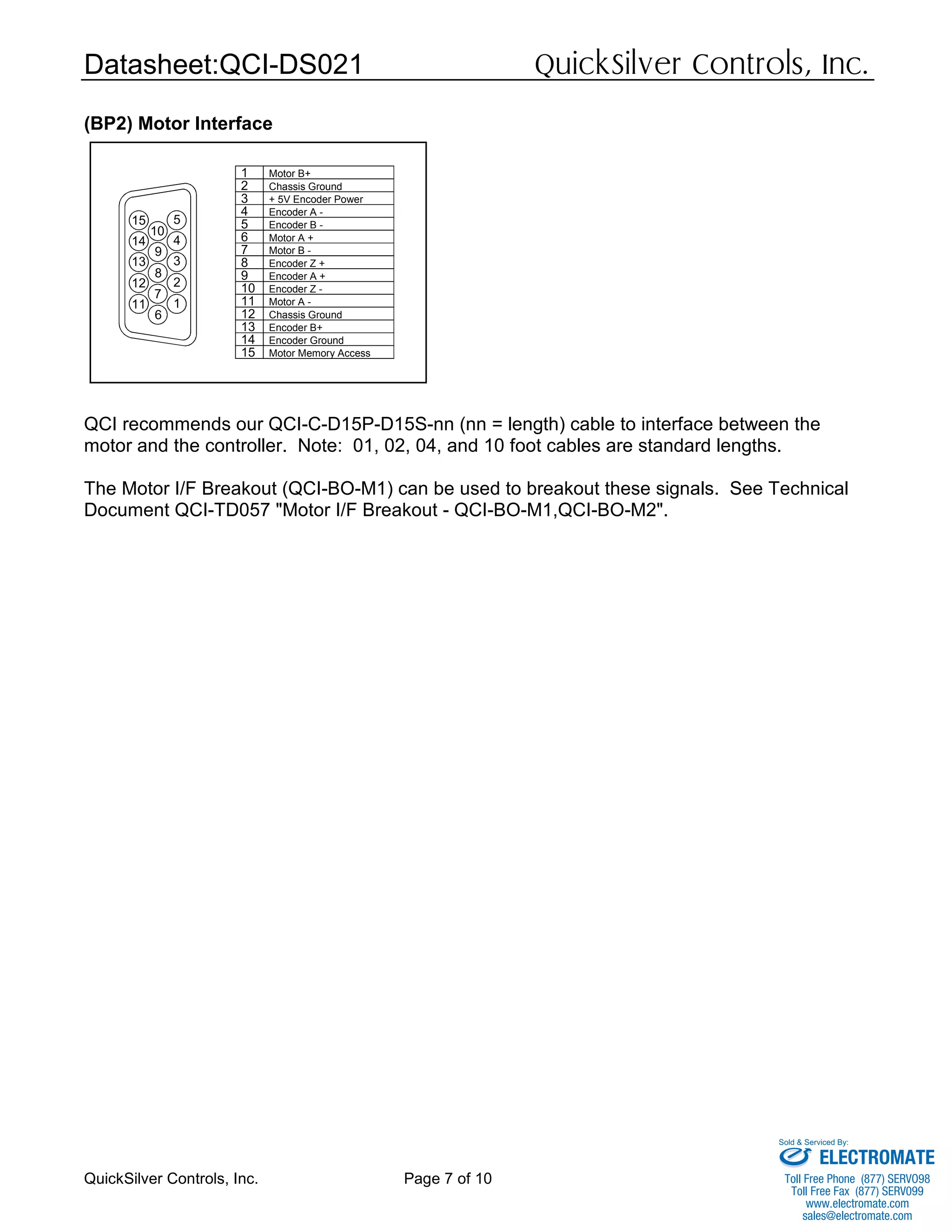 Datasheet:QCI-DS021 QuickSilver Controls, Inc.
QuickSilver Controls, Inc. Page 7 of 10
(BP2) Motor Interface
QCI recommends our QCI-C-D15P-D15S-nn (nn = length) cable to interface between the
motor and the controller. Note: 01, 02, 04, and 10 foot cables are standard lengths.
The Motor I/F Breakout (QCI-BO-M1) can be used to breakout these signals. See Technical
Document QCI-TD057 "Motor I/F Breakout - QCI-BO-M1,QCI-BO-M2".
14 4
12
11
6
7
13
8
9
2
1
3
15
10
5
6 Motor A +
Chassis Ground
Encoder Ground
Motor Memory Access
13 Encoder B+
14
15
Motor B -
Encoder Z +
Motor A -
Encoder Z -
Encoder A +
10
11
12
8
9
7
Chassis Ground
+ 5V Encoder Power
Motor B+
Encoder A -
Encoder B -
3
5
4
1
2
ELECTROMATE
Toll Free Phone (877) SERVO98
Toll Free Fax (877) SERV099
www.electromate.com
sales@electromate.com
Sold & Serviced By:
 