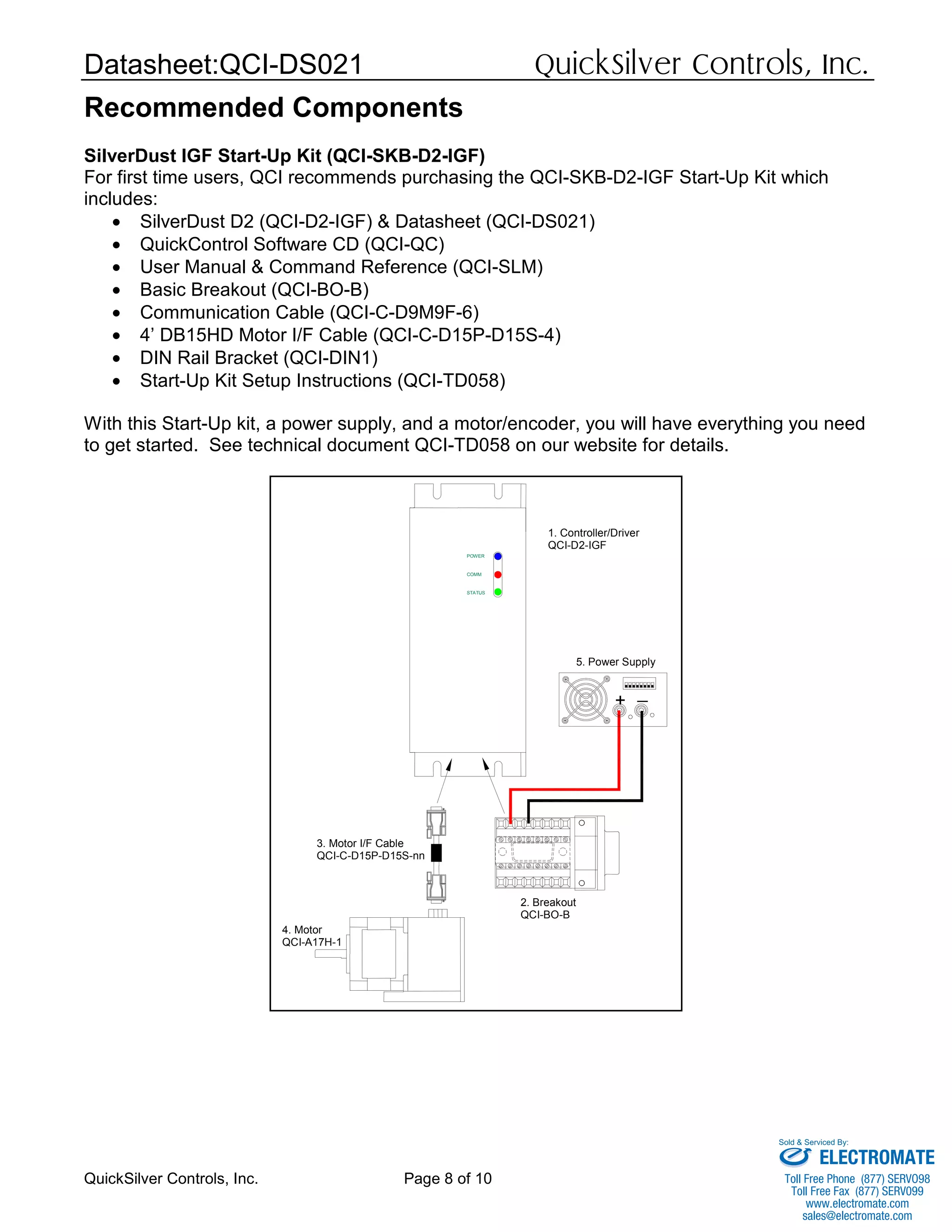 Datasheet:QCI-DS021 QuickSilver Controls, Inc.
QuickSilver Controls, Inc. Page 8 of 10
Recommended Components
SilverDust IGF Start-Up Kit (QCI-SKB-D2-IGF)
For first time users, QCI recommends purchasing the QCI-SKB-D2-IGF Start-Up Kit which
includes:
• SilverDust D2 (QCI-D2-IGF) & Datasheet (QCI-DS021)
• QuickControl Software CD (QCI-QC)
• User Manual & Command Reference (QCI-SLM)
• Basic Breakout (QCI-BO-B)
• Communication Cable (QCI-C-D9M9F-6)
• 4’ DB15HD Motor I/F Cable (QCI-C-D15P-D15S-4)
• DIN Rail Bracket (QCI-DIN1)
• Start-Up Kit Setup Instructions (QCI-TD058)
With this Start-Up kit, a power supply, and a motor/encoder, you will have everything you need
to get started. See technical document QCI-TD058 on our website for details.
_
STATUS
COMM
POWER
1. Controller/Driver
QCI-D2-IGF
2. Breakout
QCI-BO-B
3. Motor I/F Cable
QCI-C-D15P-D15S-nn
4. Motor
QCI-A17H-1
5. Power Supply
+
ELECTROMATE
Toll Free Phone (877) SERVO98
Toll Free Fax (877) SERV099
www.electromate.com
sales@electromate.com
Sold & Serviced By:
 
