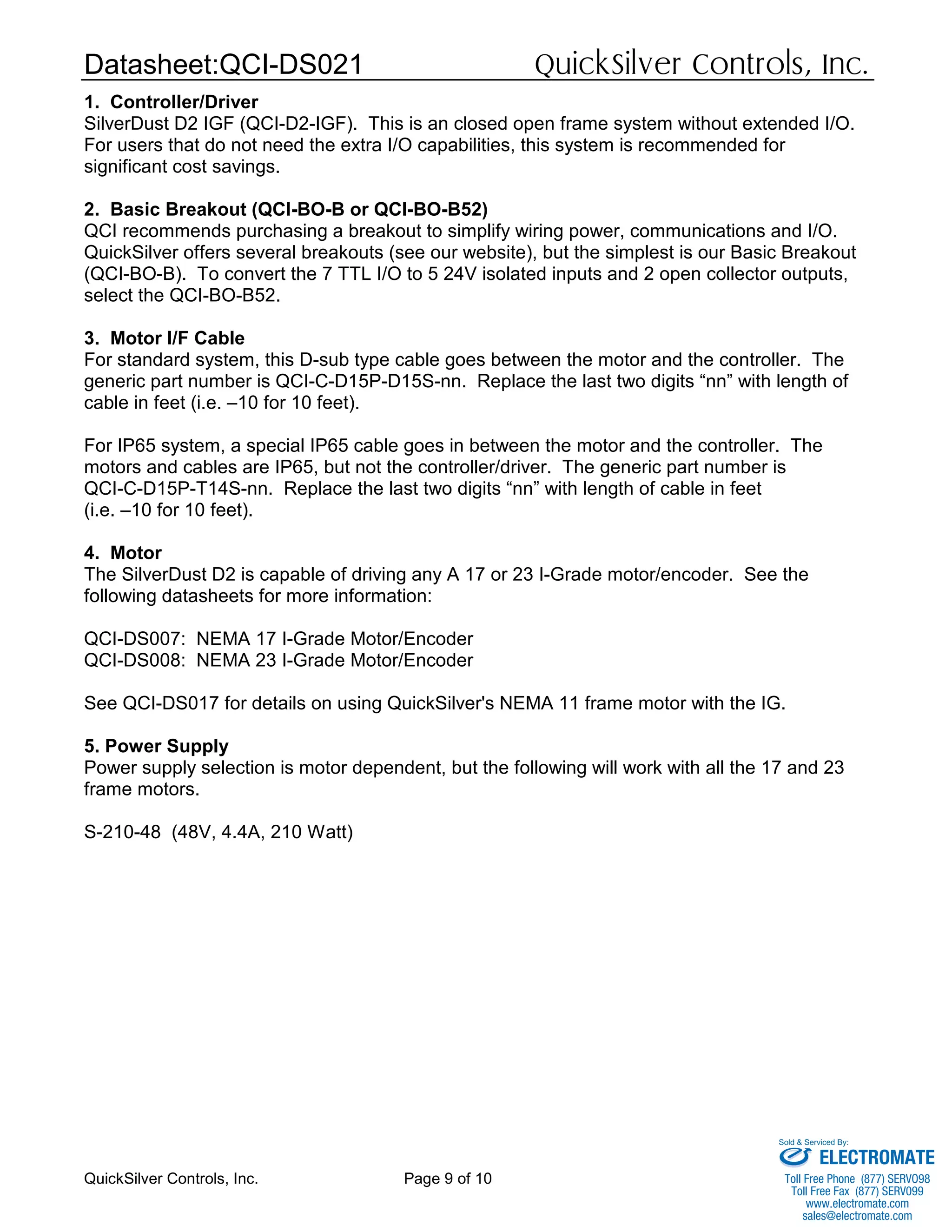 Datasheet:QCI-DS021 QuickSilver Controls, Inc.
QuickSilver Controls, Inc. Page 9 of 10
1. Controller/Driver
SilverDust D2 IGF (QCI-D2-IGF). This is an closed open frame system without extended I/O.
For users that do not need the extra I/O capabilities, this system is recommended for
significant cost savings.
2. Basic Breakout (QCI-BO-B or QCI-BO-B52)
QCI recommends purchasing a breakout to simplify wiring power, communications and I/O.
QuickSilver offers several breakouts (see our website), but the simplest is our Basic Breakout
(QCI-BO-B). To convert the 7 TTL I/O to 5 24V isolated inputs and 2 open collector outputs,
select the QCI-BO-B52.
3. Motor I/F Cable
For standard system, this D-sub type cable goes between the motor and the controller. The
generic part number is QCI-C-D15P-D15S-nn. Replace the last two digits “nn” with length of
cable in feet (i.e. –10 for 10 feet).
For IP65 system, a special IP65 cable goes in between the motor and the controller. The
motors and cables are IP65, but not the controller/driver. The generic part number is
QCI-C-D15P-T14S-nn. Replace the last two digits “nn” with length of cable in feet
(i.e. –10 for 10 feet).
4. Motor
The SilverDust D2 is capable of driving any A 17 or 23 I-Grade motor/encoder. See the
following datasheets for more information:
QCI-DS007: NEMA 17 I-Grade Motor/Encoder
QCI-DS008: NEMA 23 I-Grade Motor/Encoder
See QCI-DS017 for details on using QuickSilver's NEMA 11 frame motor with the IG.
5. Power Supply
Power supply selection is motor dependent, but the following will work with all the 17 and 23
frame motors.
S-210-48 (48V, 4.4A, 210 Watt)
ELECTROMATE
Toll Free Phone (877) SERVO98
Toll Free Fax (877) SERV099
www.electromate.com
sales@electromate.com
Sold & Serviced By:
 
